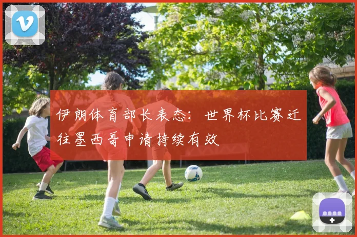 伊朗体育部长表态：世界杯比赛迁往墨西哥申请持续有效