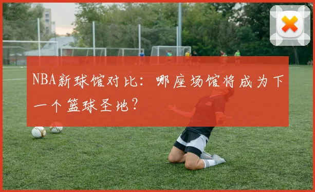NBA新球馆对比：哪座场馆将成为下一个篮球圣地？