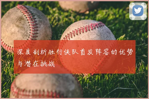 深度剖析独行侠队首发阵容的优势与潜在挑战