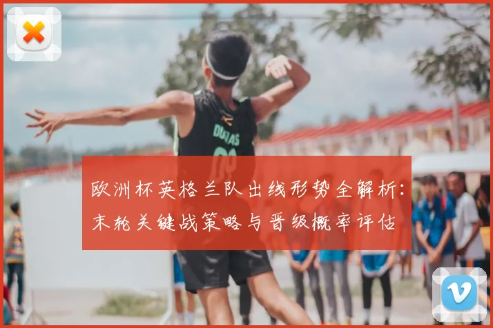 欧洲杯英格兰队出线形势全解析:末轮关键战策略与晋级概率评估