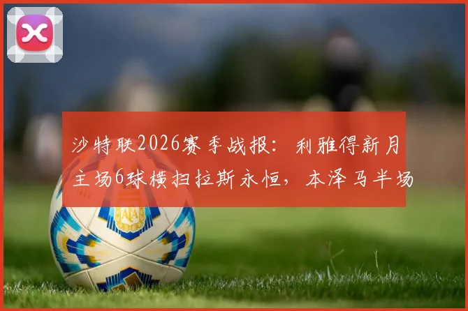 沙特联2026赛季战报:利雅得新月主场6球横扫拉斯永恒,本泽马半场帽子戏法引爆全场