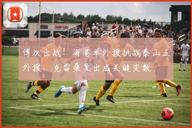 傅欢出战！海港单外援挑战泰山五外援，克雷桑复出成关键变数