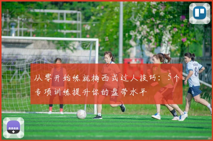 从零开始练就梅西式过人技巧：5个专项训练提升你的盘带水平