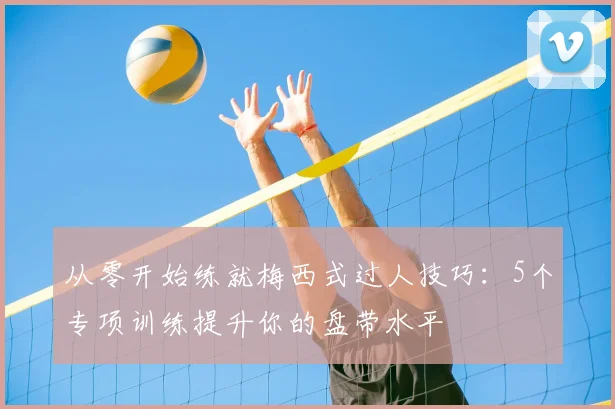 从零开始练就梅西式过人技巧：5个专项训练提升你的盘带水平