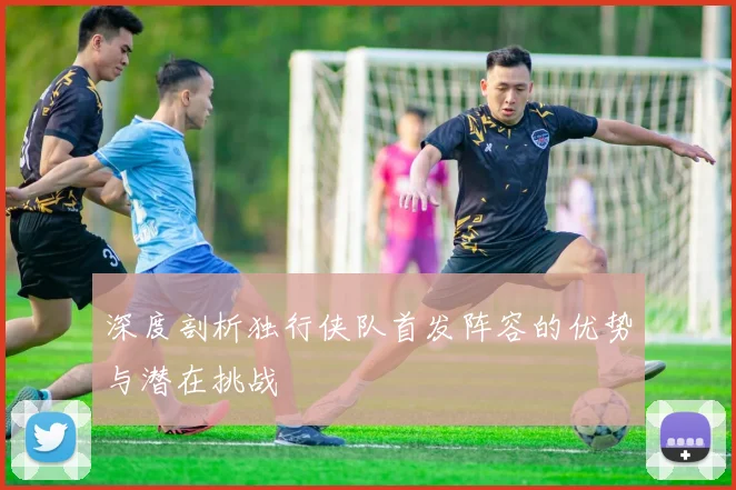 深度剖析独行侠队首发阵容的优势与潜在挑战