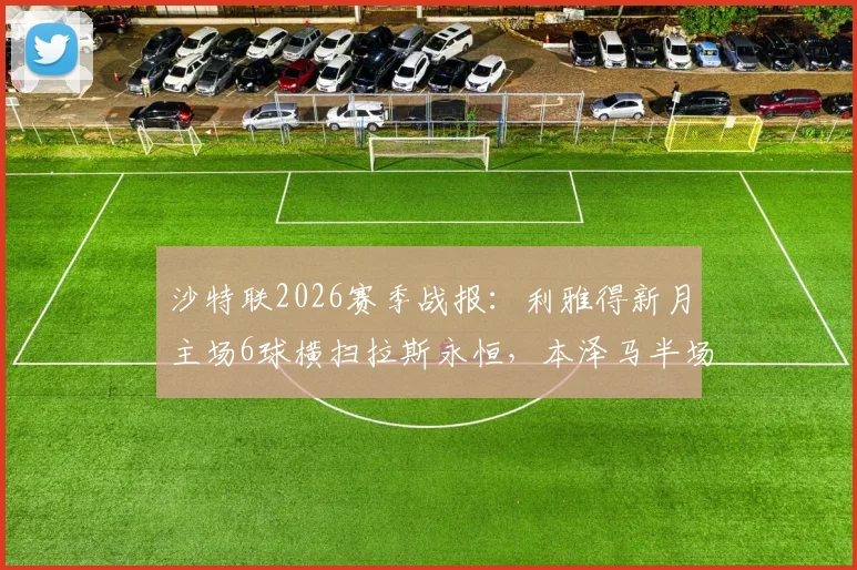 沙特联2026赛季战报：利雅得新月主场6球横扫拉斯永恒，本泽马半场帽子戏法引爆全场