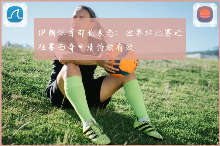 伊朗体育部长表态：世界杯比赛迁往墨西哥申请持续有效