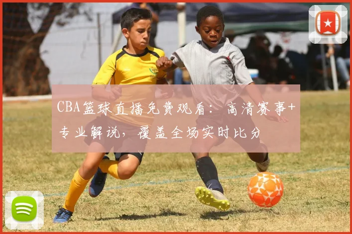 CBA篮球直播免费观看:高清赛事+专业解说,覆盖全场实时比分